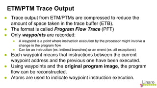 ETM/PTM Trace Output 
● Trace output from ETM/PTMs are compressed to reduce the 
amount of space taken in the trace buffer (ETB). 
● The format is called Program Flow Trace (PFT) 
● Only waypoints are recorded: 
● A waypoint is a point where instruction execution by the processor might involve a 
change in the program flow 
● Can be an instruction (ex. indirect branches) or an event (ex. all exceptions) 
● Each waypoint means that instructions between the current 
waypoint address and the previous one have been executed. 
● Using waypoints and the original program image, the program 
flow can be reconstructed. 
● Atoms are used to indicate waypoint instruction execution. 
 