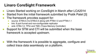 Linaro CoreSight Framework 
● Linaro Started working on CoreSight in March after LCA2014 
● Started from the initial framework submitted by Pratik Patel [3] 
● The framework provides support for: 
● source: ETMv3.3 to ETMv3.5 along with PTMv1.0 and PTMv1.1 
● link: 8 port funnel and non-configurable replicator 
● sink: ETBv1.0, TPIU and TMC (Trace Memory Controller) 
● Support for STM and CTI will be submitted when the base 
framework is accepted upstream. 
● With the framework it is possible to aggregate, configure and 
collect trace data seamlessly on a platform. 
 