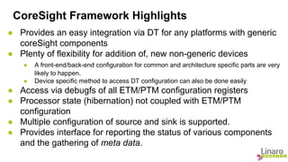 CoreSight Framework Highlights 
● Provides an easy integration via DT for any platforms with generic 
coreSight components 
● Plenty of flexibility for addition of, new non-generic devices 
● A front-end/back-end configuration for common and architecture specific parts are very 
likely to happen. 
● Device specific method to access DT configuration can also be done easily 
● Access via debugfs of all ETM/PTM configuration registers 
● Processor state (hibernation) not coupled with ETM/PTM 
configuration 
● Multiple configuration of source and sink is supported. 
● Provides interface for reporting the status of various components 
and the gathering of meta data. 
 