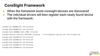 CoreSight Framework 
● When the framework boots coresight devices are discovered 
● The individual drivers will then register each newly found device 
with the framework: 
coresight-tpiu 20030000.tpiu: TPIU initialized 
coresight-etb10 20010000.etb: ETB initialized 
coresight-funnel 20040000.funnel: FUNNEL initialized 
coresight-replicator replicator: REPLICATOR initialized ← non-configurable replicator don’t have an address map 
coresight-etm3x 2201c000.ptm: ETM initialized 
coresight-etm3x 2201d000.ptm: ETM initialized 
coresight-etm3x 2203c000.etm: ETM initialized 
coresight-etm3x 2203d000.etm: ETM initialized 
coresight-etm3x 2203e000.etm: ETM initialized 
 