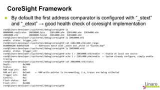 CoreSight Framework 
● By default the first address comparator is configured with “_stext” 
and “_etext” → good health check of coresight implementation 
root@linaro-developer:/sys/kernel/debug/coresight# ls 
00000000.replicator 20030000.tpiu 2201c000.ptm 2203c000.etm 2203e000.etm 
20010000.etb 20040000.funnel 2201d000.ptm 2203d000.etm 
root@linaro-developer:/sys/kernel/debug/coresight# ls 20010000.etb 
enable status trigger_cntr 
root@linaro-developer:/sys/kernel/debug/coresight# cat 2201c000.ptm/addr_range 
0x80008280 0x805d34d8 ← Addresses match with _stext and _etext in “System.map” 
root@linaro-developer:/sys/kernel/debug/coresight# ls 20010000.etb/ 
enable status trigger_cntr 
root@linaro-developer:/sys/kernel/debug/coresight# echo 1 > 20010000.etb/enable ← Enable at least one source 
root@linaro-developer:/sys/kernel/debug/coresight# echo 1 > 2201c000.ptm/enable ← System already configure, simply enable 
tracing 
root@linaro-developer:/sys/kernel/debug/coresight# cat 20010000.etb/status 
Depth: 0x2000 
Status: 0x1 
RAM read ptr: 0x0 
RAM wrt ptr: 0x1aeb ← RAM write pointer is incrementing, i.e, traces are being collected 
Trigger cnt: 0x0 
Control: 0x1 
Flush status: 0x0 
Flush ctrl: 0x2001 
root@linaro-developer:/sys/kernel/debug/coresight# 
 