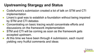 Upstreaming Stargegy and Status 
● CodeAurora’s submission created a lot of talk on STM and CTI 
implementation 
● Linaro’s goal was to establish a foundation without being impaired 
by STM and CTI debates 
● Concentrating on basic tracing would concentrate efforts and 
discussions on the framework implementation 
● STM and CTI will be coming as soon as the framework gets 
accepted upstream. 
● At this time we have been through 4 submission, each round 
yielding very fruitful comments and ideas 
 