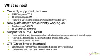 What is next 
● Currently supported platforms: 
● ARM Vexpress-TC2 
● TI beagle/beagleXM 
● Huawei’s D01 board (upstreaming currently under way) 
● New platforms we are currently working on: 
● Qualcomm APQ8074 
● TI UEVM5432 (OMAP5) 
● Support for STM/STM500 
● Need to find a way to manage channel allocation between user and kernel space 
● How to model external input in a flexible and generic way? 
● Userspace tool and libraries… 
● CTI (Cross Trigger Interface) 
● John Hunter (formely?) at TI published a good driver on github 
● codeAurora also has one, need to look at both 
 