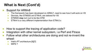 What is Next (Cont’d) 
● Support for ARMv8 
● The framework has been developed on ARMv7, need to see how it will work on V8 
● Devices, like STM500 ant ETMv4, are tailored for V8 
● STM500 may turn out to be like STM 
● ETMv4 is a very different implementation than ETMv3.x 
● How to support the tracing of application code? 
● Integration with other kernel subsystem, i.e Perf and Ftrace 
● Follow what other architectures are doing and not re-invent the 
wheel: 
● Intel’s PT architecture [6][7] 
● MIPS ? 
 