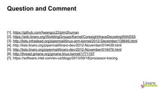 Question and Comment 
[1]. https://github.com/hwangcc23/ptm2human 
[2]. https://wiki.linaro.org/WorklingGroups/Kernel/Coresight/traceDecodingWithDS5 
[3]. http://lists.infradead.org/pipermail/linux-arm-kernel/2012-December/138646.html 
[4]. http://lists.linaro.org/pipermail/linaro-dev/2012-November/014439.html 
[5]. http://lists.linaro.org/pipermail/linaro-dev/2012-November/014476.html 
[6]. http://thread.gmane.org/gmane.linux.kernel/1771197 
[7]. https://software.intel.com/en-us/blogs/2013/09/18/processor-tracing 
 