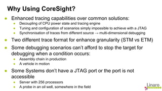 Why Using CoreSight? 
● Enhanced tracing capabilities over common solutions: 
● Decoupling of CPU power state and tracing engine 
● Tuning and configuration of scenarios simply impossible to achieve with a JTAG 
● Synchronisation of traces from different source → multi-dimensional debugging 
● Two different trace format for enhance granularity (STM vs ETM) 
● Some debugging scenarios can’t afford to stop the target for 
debugging when a condition occurs: 
● Assembly chain in production 
● A vehicle in motion 
● Some Systems don’t have a JTAG port or the port is not 
accessible 
● Server with 256 processors 
● A probe in an oil well, somewhere in the field 
 