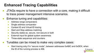 Enhanced Tracing Capabilities 
● JTAGs require to have a connection with a core, making it difficult 
to trace power management intensive scenarios. 
● Enhance tuning and capabilities: 
● Address range comparators 
● Single address comparator 
● Context ID and Virtual ID tracing 
● Start and Stop address matching 
● Security states ex, secure, non-secure or both 
● External input for global system awareness 
● Three-state sequencer and counters 
● Tunables can be mixed to make very complex cases: 
● Start tracing only if in “secure mode”, between addresses 0xABC and 0xDEX, when 
the ID of the running process is 456. 
 
