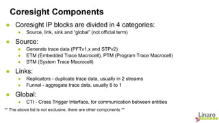 Coresight Components 
● Coresight IP blocks are divided in 4 categories: 
● Source, link, sink and “global” (not official term) 
● Source: 
● Generate trace data (PFTv1.x and STPv2) 
● ETM (Embedded Trace Macrocell), PTM (Program Trace Macrocell) 
● STM (System Trace Macrocell) 
● Links: 
● Replicators - duplicate trace data, usually in 2 streams 
● Funnel - aggregate trace data, usually 8 to 1 
● Global: 
● CTI - Cross Trigger Interface, for communication between entities 
** The above list is not exclusive, there are other components ** 
 