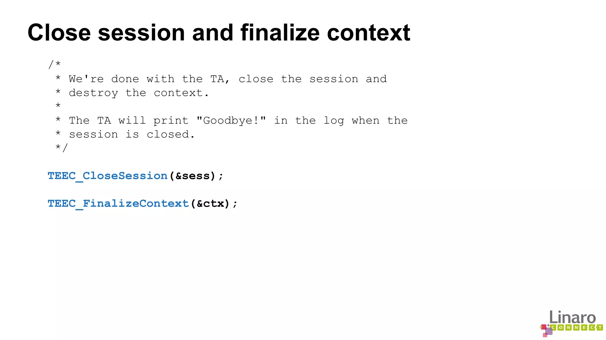 Close session and finalize context 
/* 
* We're done with the TA, close the session and 
* destroy the context. 
* 
* The TA will print "Goodbye!" in the log when the 
* session is closed. 
*/ 
TEEC_CloseSession(&sess); 
TEEC_FinalizeContext(&ctx); 
 