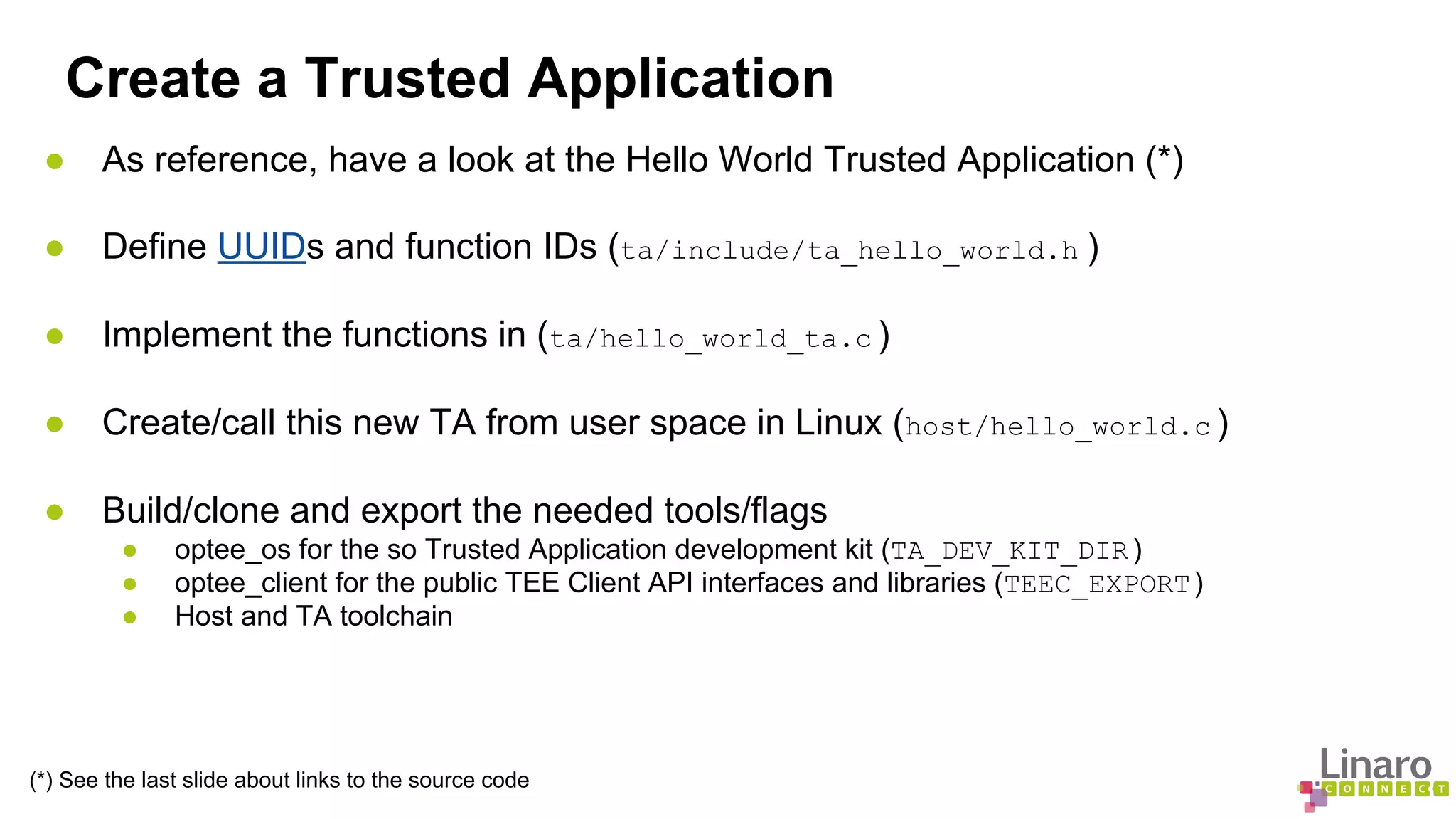 Create a Trusted Application 
● As reference, have a look at the Hello World Trusted Application (*) 
● Define UUIDs and function IDs (ta/include/ta_hello_world.h ) 
● Implement the functions in (ta/hello_world_ta.c ) 
● Create/call this new TA from user space in Linux (host/hello_world.c ) 
● Build/clone and export the needed tools/flags 
● optee_os for the so Trusted Application development kit (TA_DEV_KIT_DIR ) 
● optee_client for the public TEE Client API interfaces and libraries (TEEC_EXPORT ) 
● Host and TA toolchain 
(*) See the last slide about links to the source code 
 