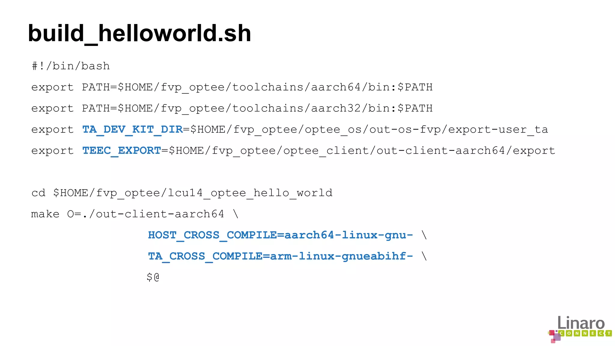 build_helloworld.sh 
#!/bin/bash 
export PATH=$HOME/fvp_optee/toolchains/aarch64/bin:$PATH 
export PATH=$HOME/fvp_optee/toolchains/aarch32/bin:$PATH 
export TA_DEV_KIT_DIR=$HOME/fvp_optee/optee_os/out-os-fvp/export-user_ta 
export TEEC_EXPORT=$HOME/fvp_optee/optee_client/out-client-aarch64/export 
cd $HOME/fvp_optee/lcu14_optee_hello_world 
make O=./out-client-aarch64  
HOST_CROSS_COMPILE=aarch64-linux-gnu-  
TA_CROSS_COMPILE=arm-linux-gnueabihf-  
$@ 
 