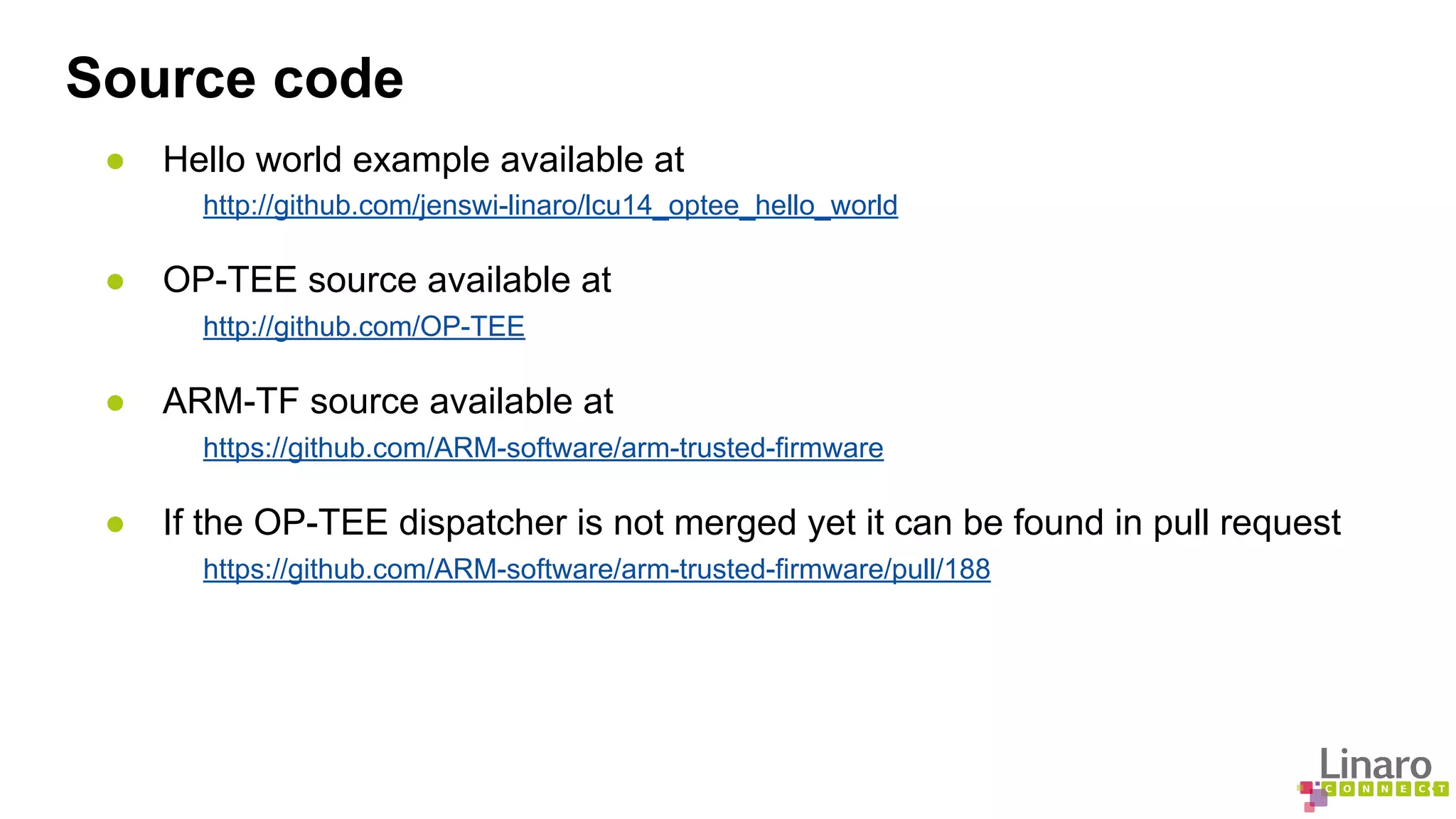 Source code 
● Hello world example available at 
http://github.com/jenswi-linaro/lcu14_optee_hello_world 
● OP-TEE source available at 
http://github.com/OP-TEE 
● ARM-TF source available at 
https://github.com/ARM-software/arm-trusted-firmware 
● If the OP-TEE dispatcher is not merged yet it can be found in pull request 
https://github.com/ARM-software/arm-trusted-firmware/pull/188 
 