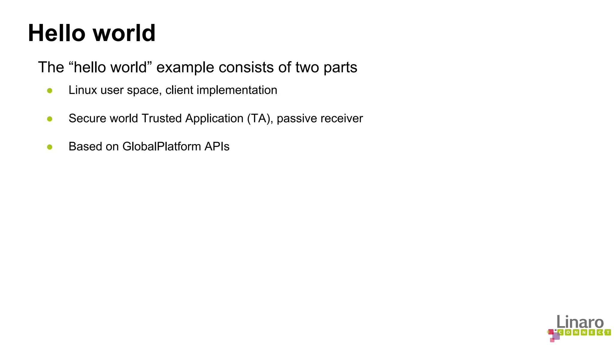 Hello world 
The “hello world” example consists of two parts 
● Linux user space, client implementation 
● Secure world Trusted Application (TA), passive receiver 
● Based on GlobalPlatform APIs 
 