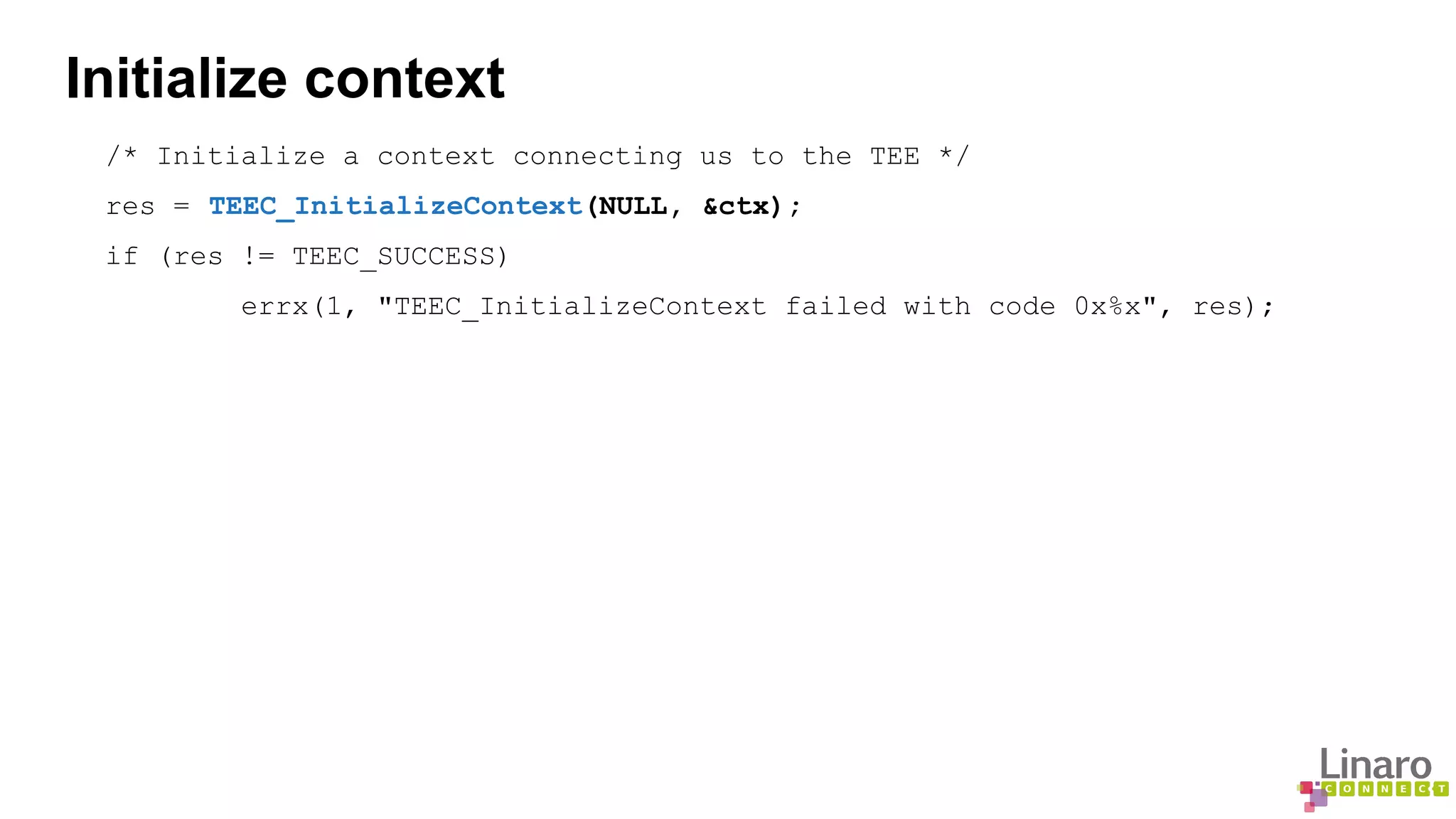 Initialize context 
/* Initialize a context connecting us to the TEE */ 
res = TEEC_InitializeContext(NULL, &ctx); 
if (res != TEEC_SUCCESS) 
errx(1, "TEEC_InitializeContext failed with code 0x%x", res); 
 