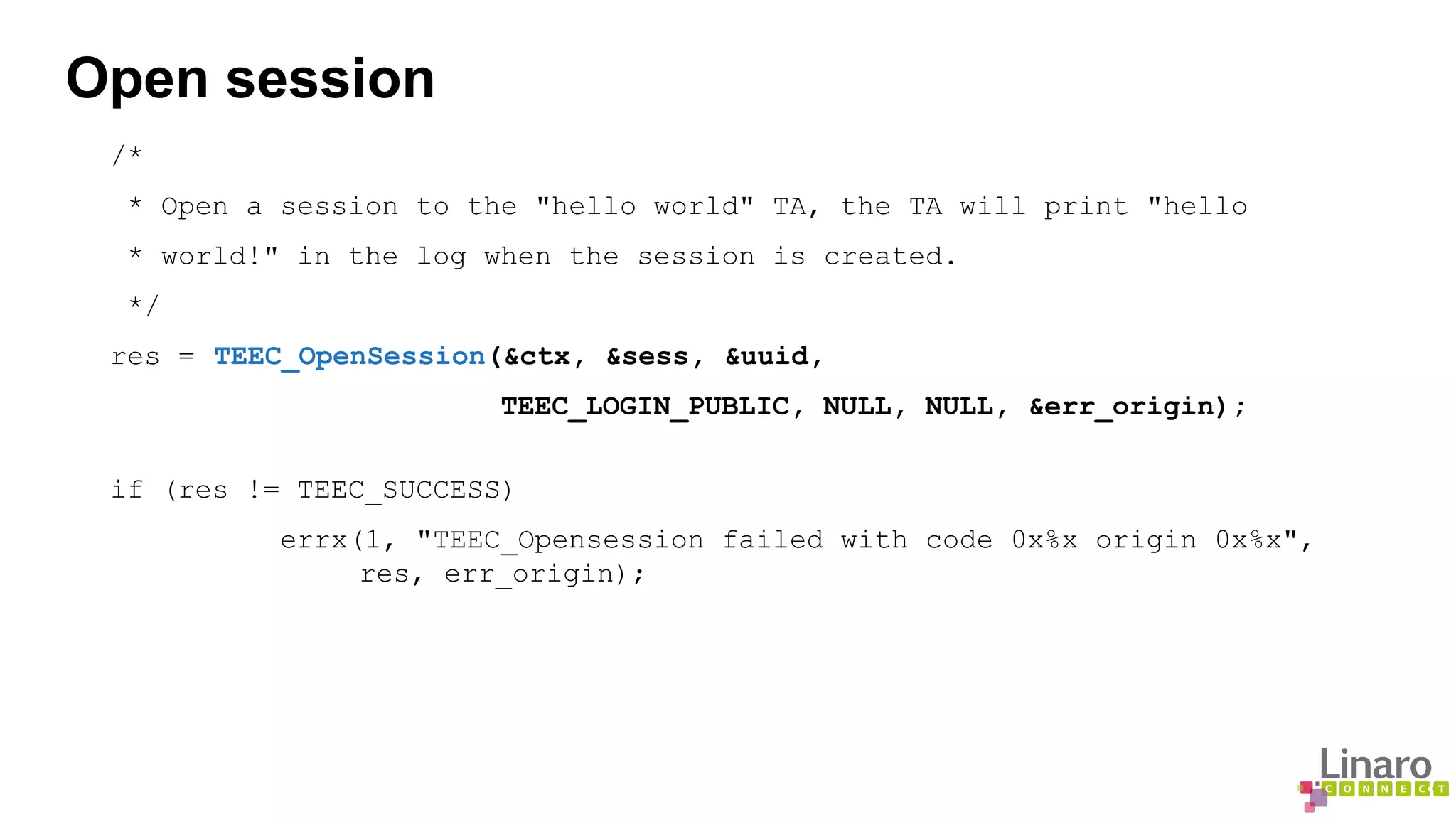Open session 
/* 
* Open a session to the "hello world" TA, the TA will print "hello 
* world!" in the log when the session is created. 
*/ 
res = TEEC_OpenSession(&ctx, &sess, &uuid, 
TEEC_LOGIN_PUBLIC, NULL, NULL, &err_origin); 
if (res != TEEC_SUCCESS) 
errx(1, "TEEC_Opensession failed with code 0x%x origin 0x%x", 
res, err_origin); 
 
