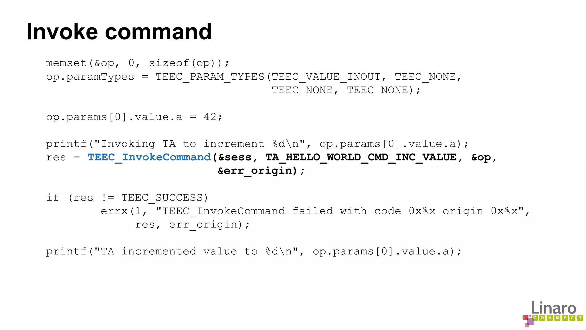 Invoke command 
memset(&op, 0, sizeof(op)); 
op.paramTypes = TEEC_PARAM_TYPES(TEEC_VALUE_INOUT, TEEC_NONE, 
TEEC_NONE, TEEC_NONE); 
op.params[0].value.a = 42; 
printf("Invoking TA to increment %dn", op.params[0].value.a); 
res = TEEC_InvokeCommand(&sess, TA_HELLO_WORLD_CMD_INC_VALUE, &op, 
&err_origin); 
if (res != TEEC_SUCCESS) 
errx(1, "TEEC_InvokeCommand failed with code 0x%x origin 0x%x", 
res, err_origin); 
printf("TA incremented value to %dn", op.params[0].value.a); 
 