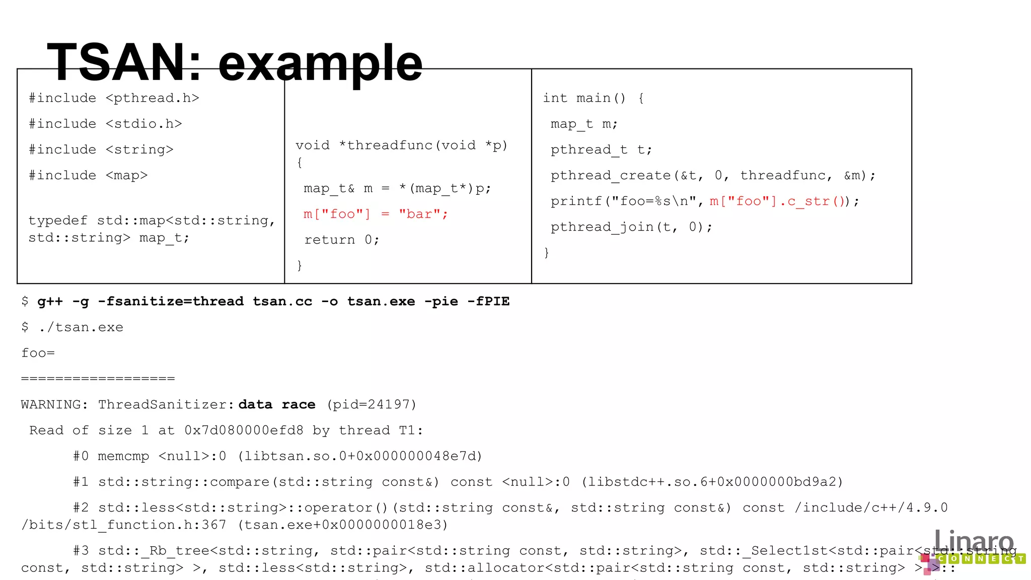 TSAN: example #include <pthread.h> 
#include <stdio.h> 
#include <string> 
#include <map> 
typedef std::map<std::string, 
std::string> map_t; 
void *threadfunc(void *p) 
{ 
map_t& m = *(map_t*)p; 
m["foo"] = "bar"; 
return 0; 
} 
$ g++ -g -fsanitize=thread tsan.cc -o tsan.exe -pie -fPIE 
$ ./tsan.exe 
foo= 
================== 
WARNING: ThreadSanitizer: data race (pid=24197) 
Read of size 1 at 0x7d080000efd8 by thread T1: 
int main() { 
map_t m; 
pthread_t t; 
pthread_create(&t, 0, threadfunc, &m); 
printf("foo=%sn", m["foo"].c_str()); 
pthread_join(t, 0); 
} 
#0 memcmp <null>:0 (libtsan.so.0+0x000000048e7d) 
#1 std::string::compare(std::string const&) const <null>:0 (libstdc++.so.6+0x0000000bd9a2) 
#2 std::less<std::string>::operator()(std::string const&, std::string const&) const /include/c++/4.9.0 
/bits/stl_function.h:367 (tsan.exe+0x0000000018e3) 
#3 std::_Rb_tree<std::string, std::pair<std::string const, std::string>, std::_Select1st<std::pair<std::string 
const, std::string> >, std::less<std::string>, std::allocator<std::pair<std::string const, std::string> > >:: 
_M_lower_bound(std::_Rb_tree_node<std::pair<std::string const, std::string> >*, std::_Rb_tree_node<std::pair<std:: 
 