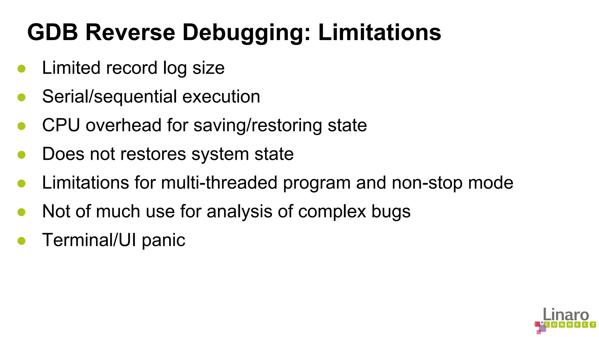 GDB Reverse Debugging: Limitations 
● Limited record log size 
● Serial/sequential execution 
● CPU overhead for saving/restoring state 
● Does not restores system state 
● Limitations for multi-threaded program and non-stop mode 
● Not of much use for analysis of complex bugs 
● Terminal/UI panic 
 