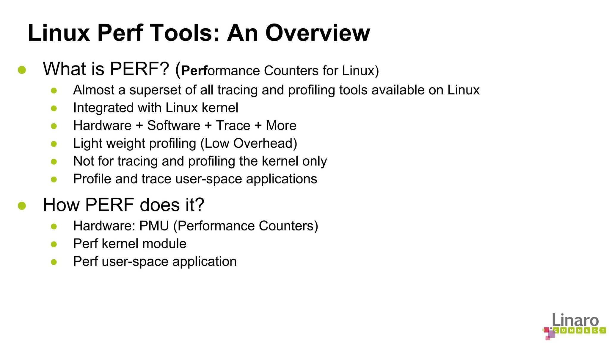 Linux Perf Tools: An Overview 
● What is PERF? (Performance Counters for Linux) 
● Almost a superset of all tracing and profiling tools available on Linux 
● Integrated with Linux kernel 
● Hardware + Software + Trace + More 
● Light weight profiling (Low Overhead) 
● Not for tracing and profiling the kernel only 
● Profile and trace user-space applications 
● How PERF does it? 
● Hardware: PMU (Performance Counters) 
● Perf kernel module 
● Perf user-space application 
 
