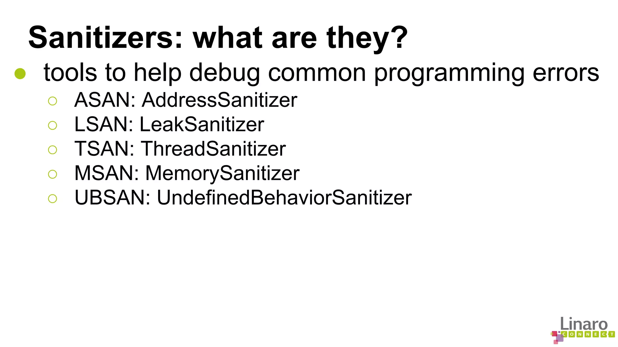 Sanitizers: what are they? 
● tools to help debug common programming errors 
○ ASAN: AddressSanitizer 
○ LSAN: LeakSanitizer 
○ TSAN: ThreadSanitizer 
○ MSAN: MemorySanitizer 
○ UBSAN: UndefinedBehaviorSanitizer 
 
