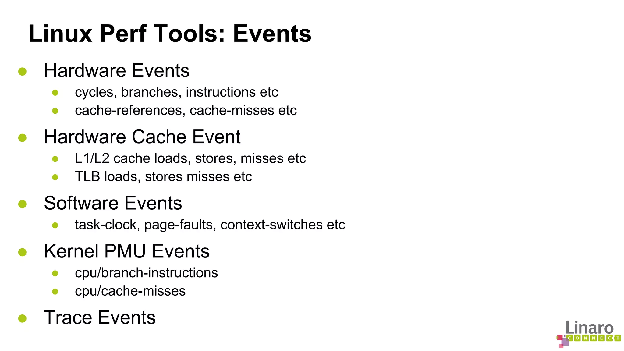 Linux Perf Tools: Events 
● Hardware Events 
● cycles, branches, instructions etc 
● cache-references, cache-misses etc 
● Hardware Cache Event 
● L1/L2 cache loads, stores, misses etc 
● TLB loads, stores misses etc 
● Software Events 
● task-clock, page-faults, context-switches etc 
● Kernel PMU Events 
● cpu/branch-instructions 
● cpu/cache-misses 
● Trace Events 
 