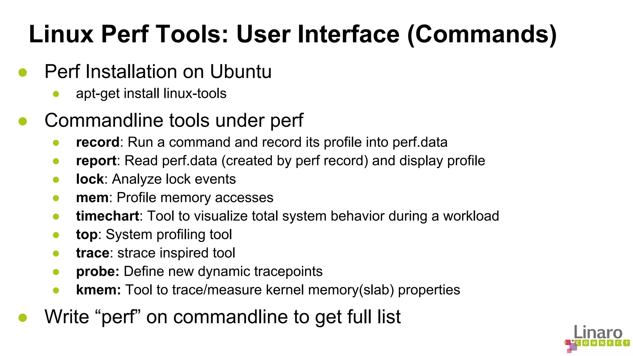 Linux Perf Tools: User Interface (Commands) 
● Perf Installation on Ubuntu 
● apt-get install linux-tools 
● Commandline tools under perf 
● record: Run a command and record its profile into perf.data 
● report: Read perf.data (created by perf record) and display profile 
● lock: Analyze lock events 
● mem: Profile memory accesses 
● timechart: Tool to visualize total system behavior during a workload 
● top: System profiling tool 
● trace: strace inspired tool 
● probe: Define new dynamic tracepoints 
● kmem: Tool to trace/measure kernel memory(slab) properties 
● Write “perf” on commandline to get full list 
 