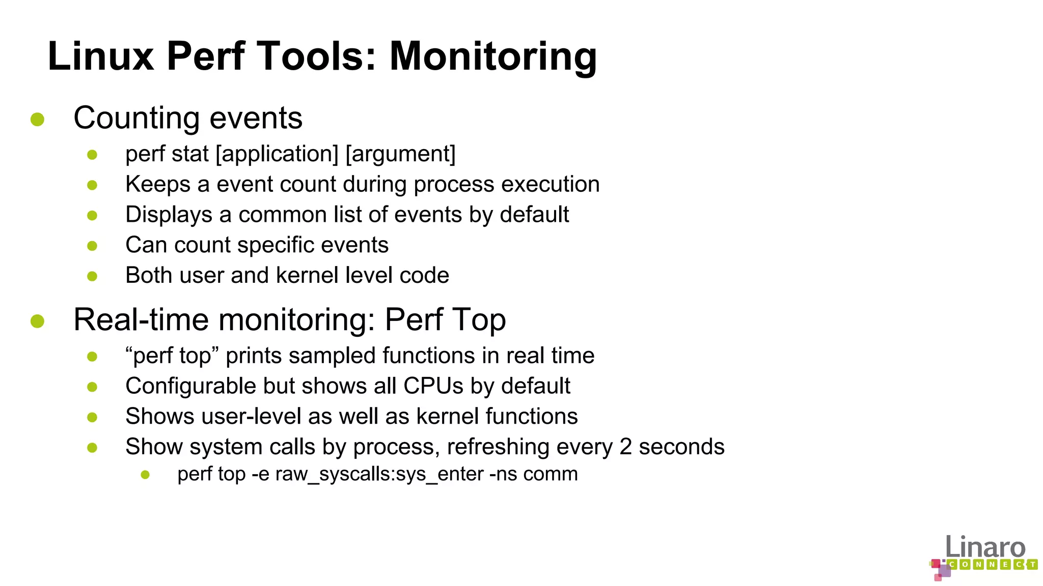 Linux Perf Tools: Monitoring 
● Counting events 
● perf stat [application] [argument] 
● Keeps a event count during process execution 
● Displays a common list of events by default 
● Can count specific events 
● Both user and kernel level code 
● Real-time monitoring: Perf Top 
● “perf top” prints sampled functions in real time 
● Configurable but shows all CPUs by default 
● Shows user-level as well as kernel functions 
● Show system calls by process, refreshing every 2 seconds 
● perf top -e raw_syscalls:sys_enter -ns comm 
 