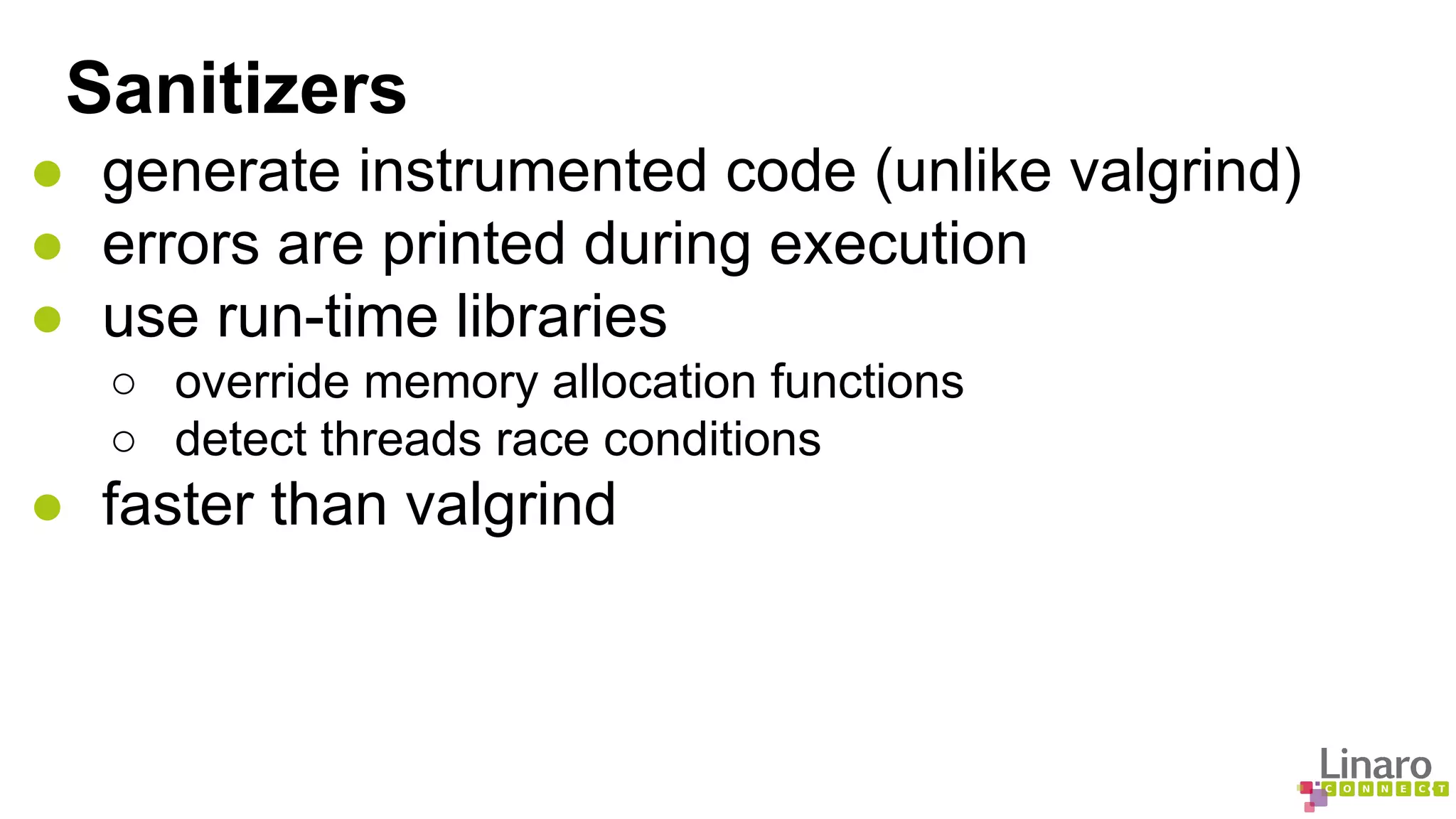 Sanitizers 
● generate instrumented code (unlike valgrind) 
● errors are printed during execution 
● use run-time libraries 
○ override memory allocation functions 
○ detect threads race conditions 
● faster than valgrind 
 