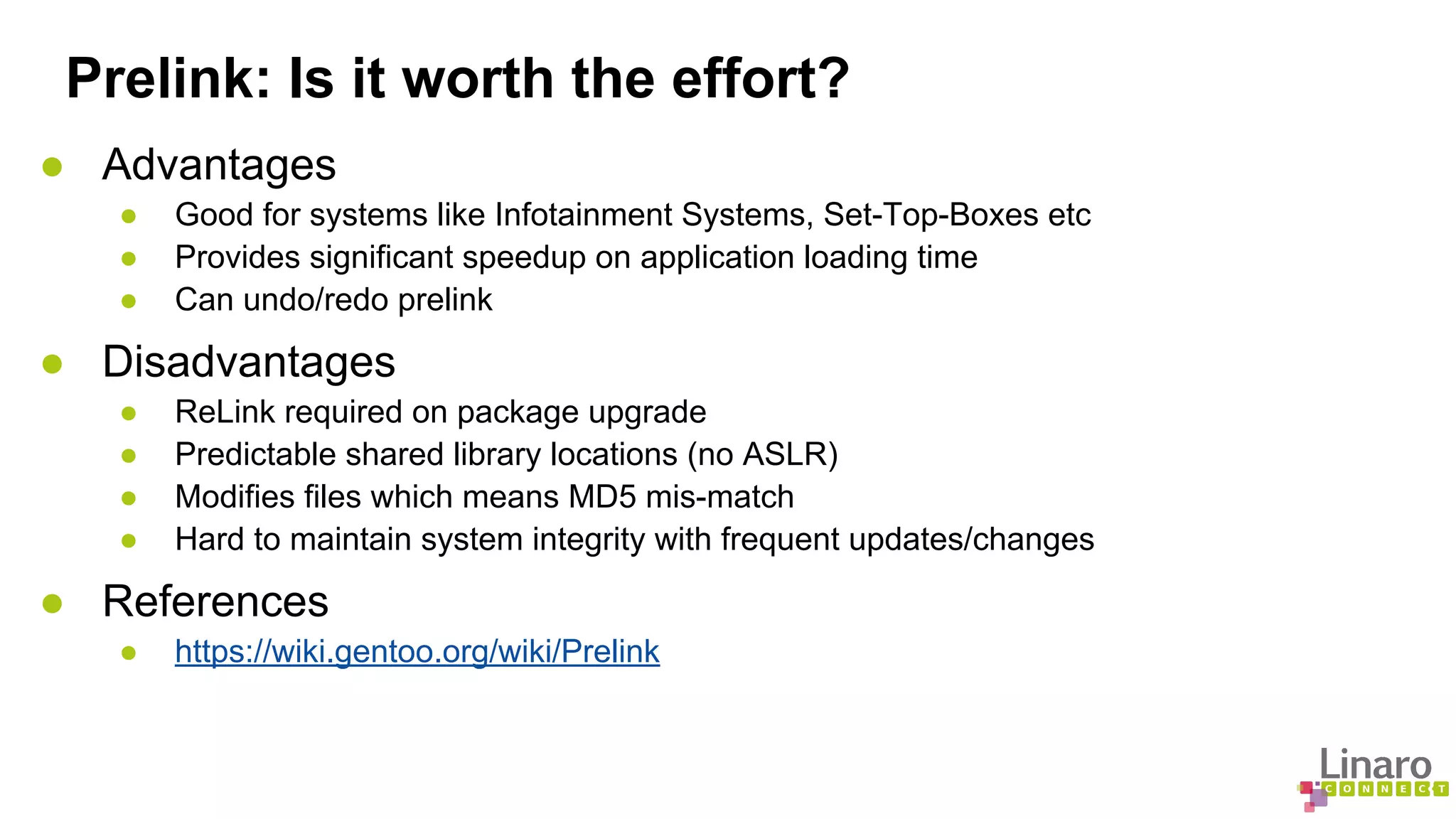 Prelink: Is it worth the effort? 
● Advantages 
● Good for systems like Infotainment Systems, Set-Top-Boxes etc 
● Provides significant speedup on application loading time 
● Can undo/redo prelink 
● Disadvantages 
● ReLink required on package upgrade 
● Predictable shared library locations (no ASLR) 
● Modifies files which means MD5 mis-match 
● Hard to maintain system integrity with frequent updates/changes 
● References 
● https://wiki.gentoo.org/wiki/Prelink 
 