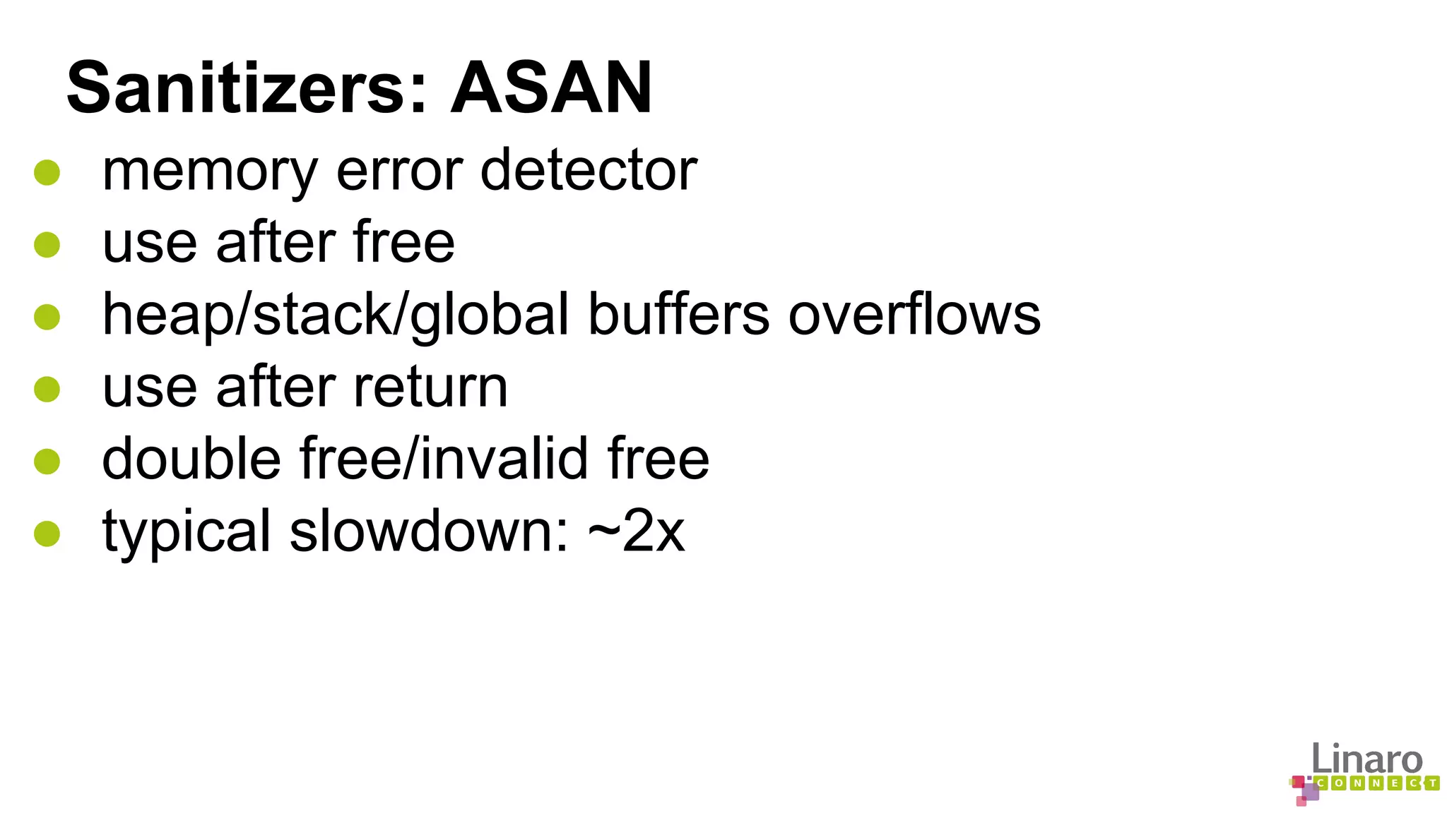 Sanitizers: ASAN 
● memory error detector 
● use after free 
● heap/stack/global buffers overflows 
● use after return 
● double free/invalid free 
● typical slowdown: ~2x 
 