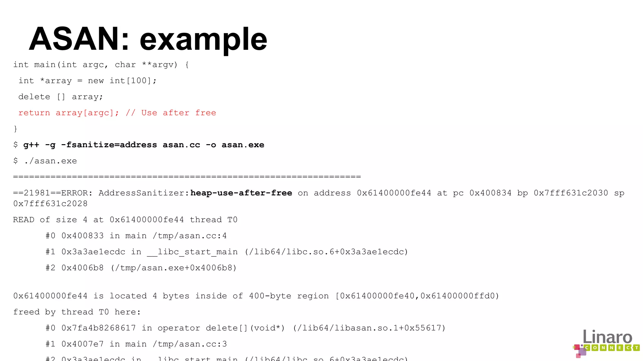 ASAN: example 
int main(int argc, char **argv) { 
int *array = new int[100]; 
delete [] array; 
return array[argc]; // Use after free 
} 
$ g++ -g -fsanitize=address asan.cc -o asan.exe 
$ ./asan.exe 
================================================================= 
==21981==ERROR: AddressSanitizer: heap-use-after-free on address 0x61400000fe44 at pc 0x400834 bp 0x7fff631c2030 sp 
0x7fff631c2028 
READ of size 4 at 0x61400000fe44 thread T0 
#0 0x400833 in main /tmp/asan.cc:4 
#1 0x3a3ae1ecdc in __libc_start_main (/lib64/libc.so.6+0x3a3ae1ecdc) 
#2 0x4006b8 (/tmp/asan.exe+0x4006b8) 
0x61400000fe44 is located 4 bytes inside of 400-byte region [0x61400000fe40,0x61400000ffd0) 
freed by thread T0 here: 
#0 0x7fa4b8268617 in operator delete[](void*) (/lib64/libasan.so.1+0x55617) 
#1 0x4007e7 in main /tmp/asan.cc:3 
#2 0x3a3ae1ecdc in __libc_start_main (/lib64/libc.so.6+0x3a3ae1ecdc) 
 