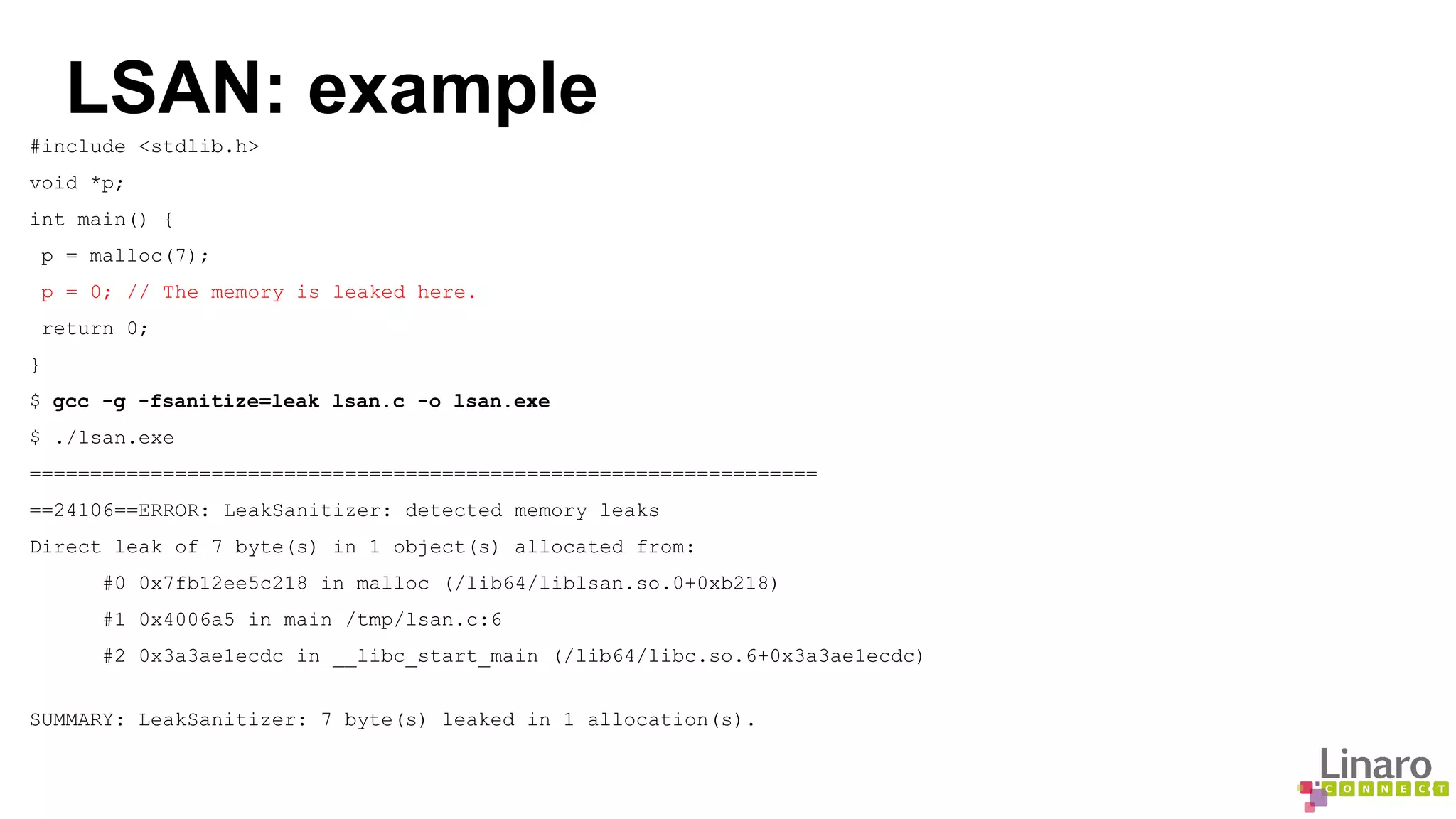 LSAN: example 
#include <stdlib.h> 
void *p; 
int main() { 
p = malloc(7); 
p = 0; // The memory is leaked here. 
return 0; 
} 
$ gcc -g -fsanitize=leak lsan.c -o lsan.exe 
$ ./lsan.exe 
================================================================= 
==24106==ERROR: LeakSanitizer: detected memory leaks 
Direct leak of 7 byte(s) in 1 object(s) allocated from: 
#0 0x7fb12ee5c218 in malloc (/lib64/liblsan.so.0+0xb218) 
#1 0x4006a5 in main /tmp/lsan.c:6 
#2 0x3a3ae1ecdc in __libc_start_main (/lib64/libc.so.6+0x3a3ae1ecdc) 
SUMMARY: LeakSanitizer: 7 byte(s) leaked in 1 allocation(s). 
 