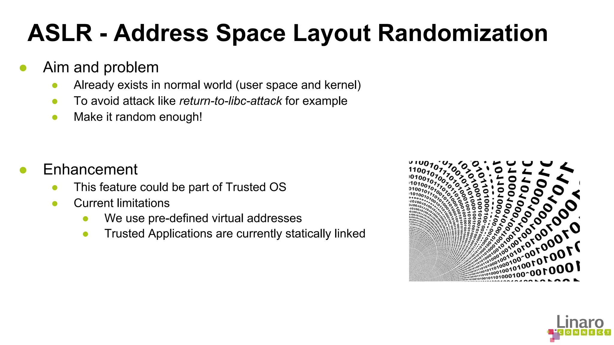 ASLR - Address Space Layout Randomization 
● Aim and problem 
● Already exists in normal world (user space and kernel) 
● To avoid attack like return-to-libc-attack for example 
● Make it random enough! 
● Enhancement 
● This feature could be part of Trusted OS 
● Current limitations 
● We use pre-defined virtual addresses 
● Trusted Applications are currently statically linked 
 