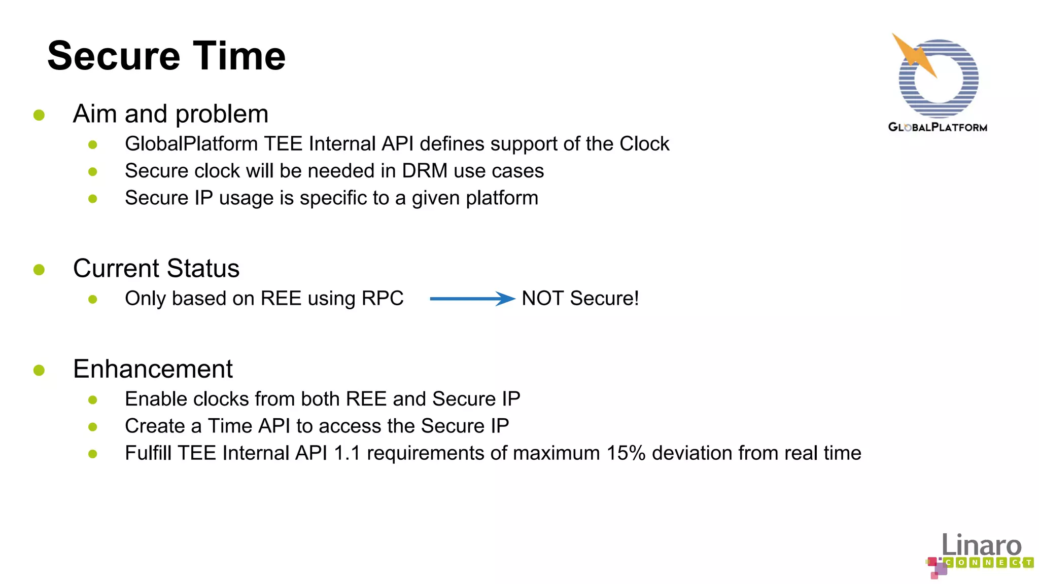 Secure Time 
● Aim and problem 
● GlobalPlatform TEE Internal API defines support of the Clock 
● Secure clock will be needed in DRM use cases 
● Secure IP usage is specific to a given platform 
● Current Status 
● Only based on REE using RPC NOT Secure! 
● Enhancement 
● Enable clocks from both REE and Secure IP 
● Create a Time API to access the Secure IP 
● Fulfill TEE Internal API 1.1 requirements of maximum 15% deviation from real time 
 