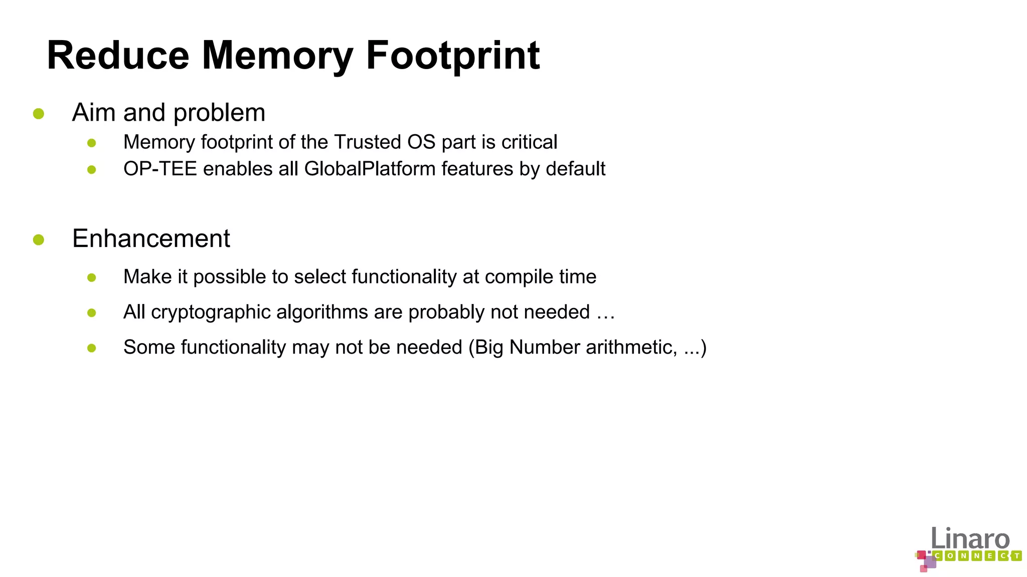 Reduce Memory Footprint 
● Aim and problem 
● Memory footprint of the Trusted OS part is critical 
● OP-TEE enables all GlobalPlatform features by default 
● Enhancement 
● Make it possible to select functionality at compile time 
● All cryptographic algorithms are probably not needed … 
● Some functionality may not be needed (Big Number arithmetic, ...) 
 