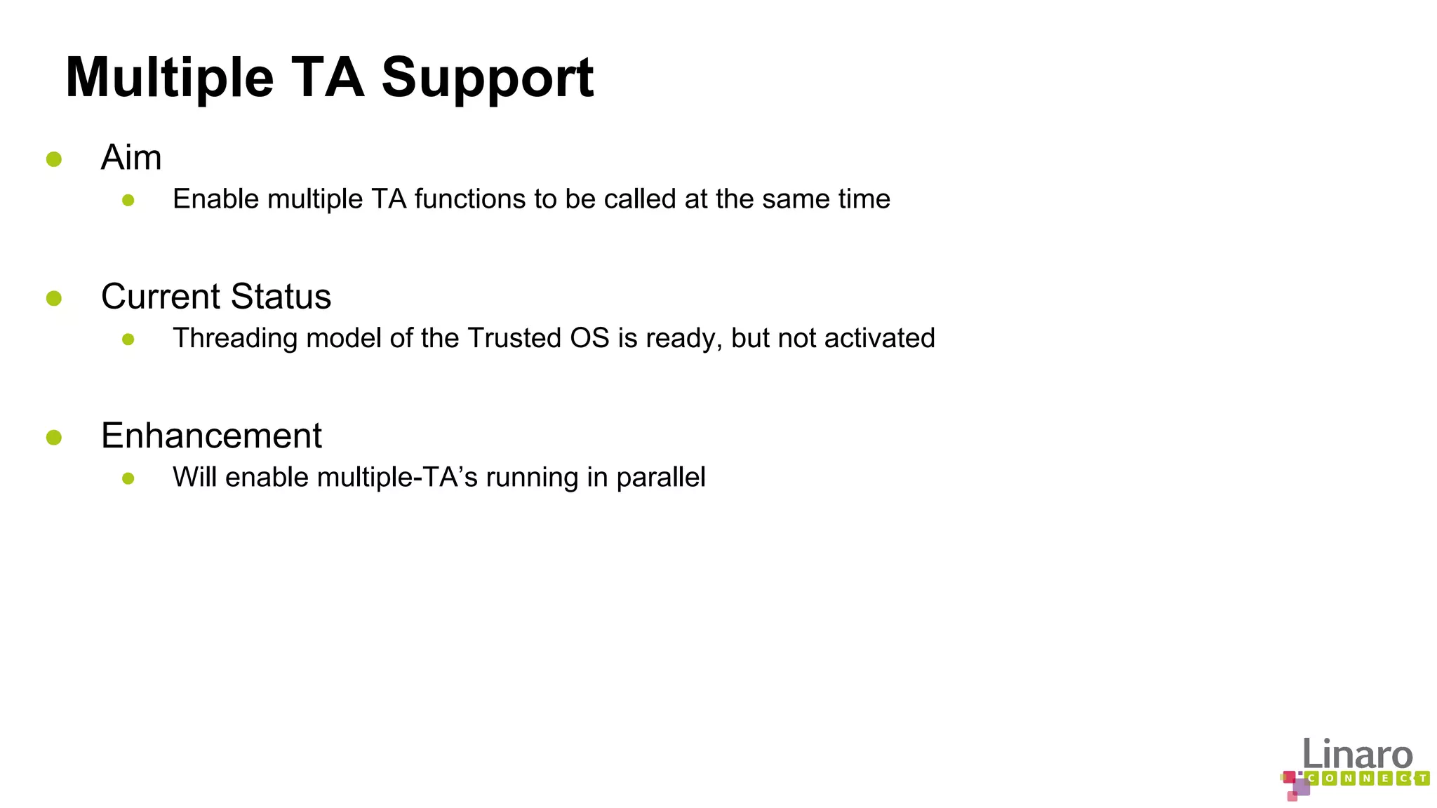 Multiple TA Support 
● Aim 
● Enable multiple TA functions to be called at the same time 
● Current Status 
● Threading model of the Trusted OS is ready, but not activated 
● Enhancement 
● Will enable multiple-TA’s running in parallel 
 