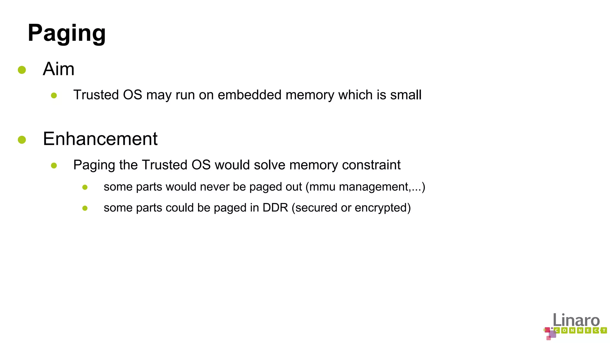 Paging 
● Aim 
● Trusted OS may run on embedded memory which is small 
● Enhancement 
● Paging the Trusted OS would solve memory constraint 
● some parts would never be paged out (mmu management,...) 
● some parts could be paged in DDR (secured or encrypted) 
 