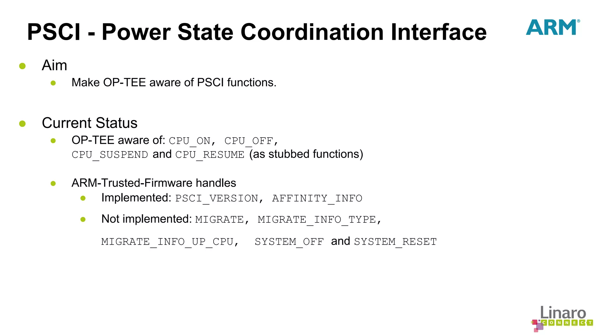PSCI - Power State Coordination Interface 
● Aim 
● Make OP-TEE aware of PSCI functions. 
● Current Status 
● OP-TEE aware of: CPU_ON, CPU_OFF, 
CPU_SUSPEND and CPU_RESUME (as stubbed functions) 
● ARM-Trusted-Firmware handles 
● Implemented: PSCI_VERSION, AFFINITY_INFO 
● Not implemented: MIGRATE, MIGRATE_INFO_TYPE, 
MIGRATE_INFO_UP_CPU, SYSTEM_OFF and SYSTEM_RESET 
 