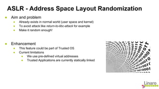 ASLR - Address Space Layout Randomization 
● Aim and problem 
● Already exists in normal world (user space and kernel) 
● To avoid attack like return-to-libc-attack for example 
● Make it random enough! 
● Enhancement 
● This feature could be part of Trusted OS 
● Current limitations 
● We use pre-defined virtual addresses 
● Trusted Applications are currently statically linked 
 