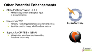Other Potential Enhancements 
● GlobalPlatform Trusted UI 1.1 
● API to display content and capture input 
in a secure manner. 
● User-mode TEE 
● For early Trusted Applications development and debug 
● Avoid the need for having a full TrustZone platform 
● Support for OP-TEE in QEMU 
● Virtualization team have patches enabling 
TrustZone functionality 
 