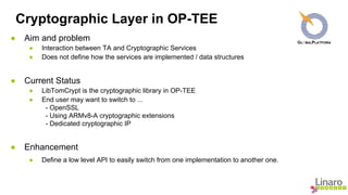 Cryptographic Layer in OP-TEE 
● Aim and problem 
● Interaction between TA and Cryptographic Services 
● Does not define how the services are implemented / data structures 
● Current Status 
● LibTomCrypt is the cryptographic library in OP-TEE 
● End user may want to switch to ... 
- OpenSSL 
- Using ARMv8-A cryptographic extensions 
- Dedicated cryptographic IP 
● Enhancement 
● Define a low level API to easily switch from one implementation to another one. 
 