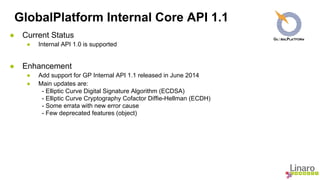 GlobalPlatform Internal Core API 1.1 
● Current Status 
● Internal API 1.0 is supported 
● Enhancement 
● Add support for GP Internal API 1.1 released in June 2014 
● Main updates are: 
- Elliptic Curve Digital Signature Algorithm (ECDSA) 
- Elliptic Curve Cryptography Cofactor Diffie-Hellman (ECDH) 
- Some errata with new error cause 
- Few deprecated features (object) 
 