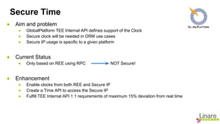 Secure Time 
● Aim and problem 
● GlobalPlatform TEE Internal API defines support of the Clock 
● Secure clock will be needed in DRM use cases 
● Secure IP usage is specific to a given platform 
● Current Status 
● Only based on REE using RPC NOT Secure! 
● Enhancement 
● Enable clocks from both REE and Secure IP 
● Create a Time API to access the Secure IP 
● Fulfill TEE Internal API 1.1 requirements of maximum 15% deviation from real time 
 