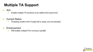 Multiple TA Support 
● Aim 
● Enable multiple TA functions to be called at the same time 
● Current Status 
● Threading model of the Trusted OS is ready, but not activated 
● Enhancement 
● Will enable multiple-TA’s running in parallel 
 