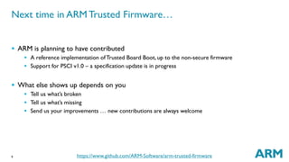 Next time in ARM Trusted Firmware… 
 ARM is planning to have contributed 
 What else shows up depends on you 
9 
 A reference implementation of Trusted Board Boot, up to the non-secure firmware 
 Support for PSCI v1.0 – a specification update is in progress 
 Tell us what’s broken 
 Tell us what’s missing 
 Send us your improvements … new contributions are always welcome 
https://www.github.com/ARM-Software/arm-trusted-firmware 
 
