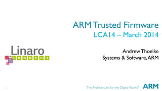 1 
ARM Trusted Firmware 
LCA14 – March 2014 
Andrew Thoelke 
Systems & Software, ARM 
 