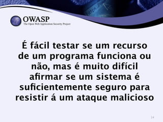 É fácil testar se um recurso 
de um programa funciona ou 
não, mas é muito difícil 
afirmar se um sistema é 
suficientemente seguro para 
resistir á um ataque malicioso 
14 
 