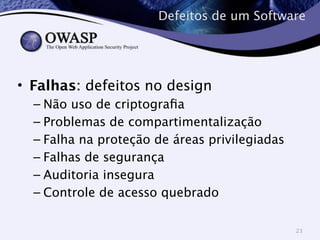 Defeitos de um Software 
• Falhas: defeitos no design 
– Não uso de criptografia 
– Problemas de compartimentalização 
– Falha na proteção de áreas privilegiadas 
– Falhas de segurança 
– Auditoria insegura 
– Controle de acesso quebrado 
23 
 