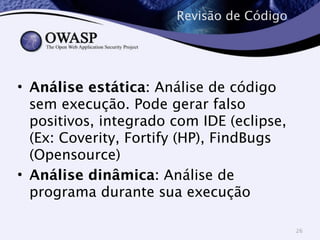 Revisão de Código 
• Análise estática: Análise de código 
sem execução. Pode gerar falso 
positivos, integrado com IDE (eclipse, 
(Ex: Coverity, Fortify (HP), FindBugs 
(Opensource) 
• Análise dinâmica: Análise de 
programa durante sua execução 
26 
 