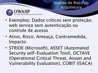 Análise de Risco da 
Arquitetura 
• Exemplos: Dados críticos sem proteção: 
web service sem autenticação ou 
controle de acesso 
• Ativo, Risco, Ameaça, Contramedida, 
Impacto 
• STRIDE (Microsoft), ASSET (Automated 
Security self-Evaluation Tool), OCTAVE 
(Operational Critical Threat, Assset and 
Vulnerability Evaluation), COBIT (ISACA) 
27 
 